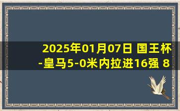 2025年01月07日 国王杯-皇马5-0米内拉进16强 82传射居勒尔双响魔笛连场破门